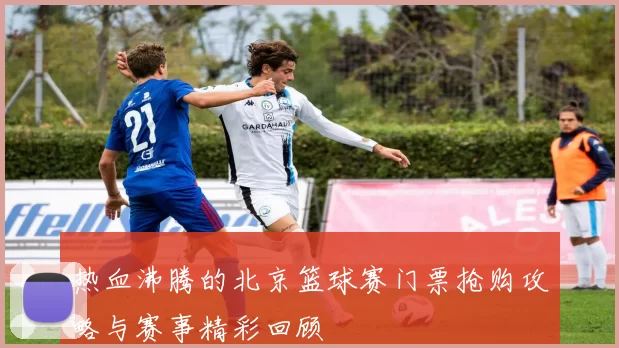 热血沸腾的北京篮球赛门票抢购攻略与赛事精彩回顾