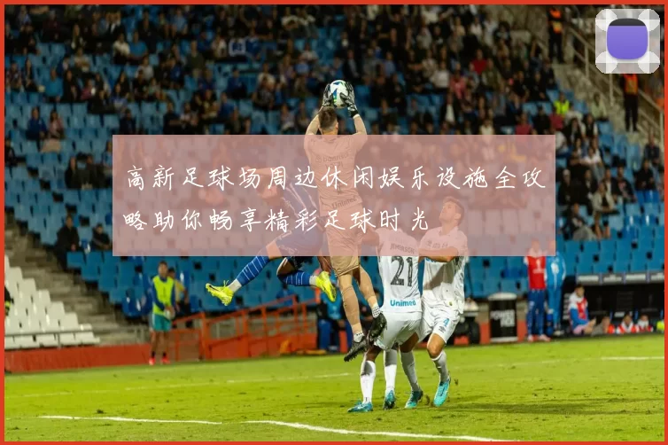 高新足球场周边休闲娱乐设施全攻略助你畅享精彩足球时光