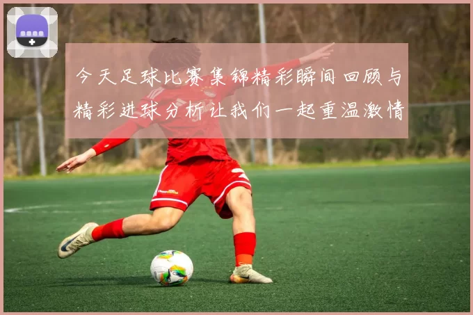 今天足球比赛集锦精彩瞬间回顾与精彩进球分析让我们一起重温激情时刻